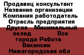 Продавец-консультант › Название организации ­ Компания-работодатель › Отрасль предприятия ­ Другое › Минимальный оклад ­ 15 000 - Все города Работа » Вакансии   . Нижегородская обл.,Нижний Новгород г.